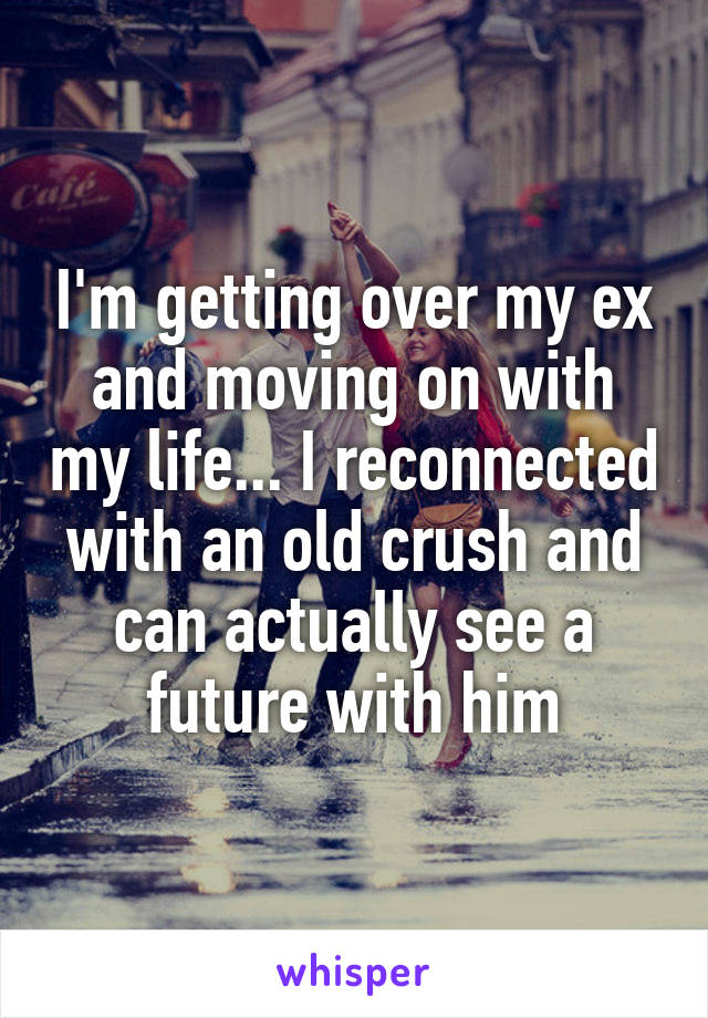 I'm getting over my ex and moving on with my life... I reconnected with an old crush and can actually see a future with him
