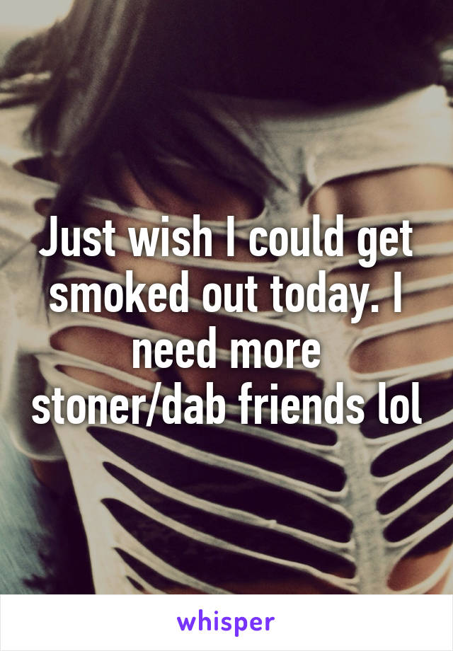 Just wish I could get smoked out today. I need more stoner/dab friends lol