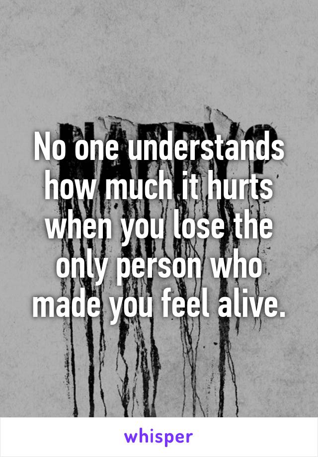 No one understands how much it hurts when you lose the only person who made you feel alive.