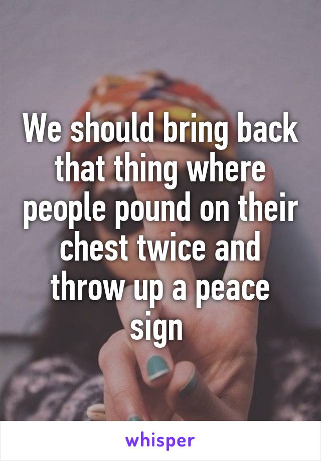 We should bring back that thing where people pound on their chest twice and throw up a peace sign 