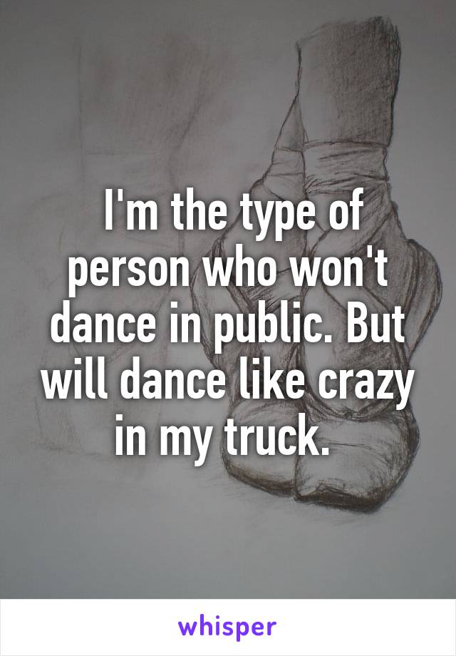  I'm the type of person who won't dance in public. But will dance like crazy in my truck. 