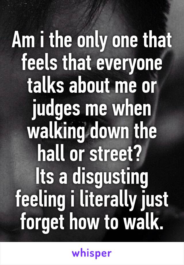 Am i the only one that feels that everyone talks about me or judges me when walking down the hall or street? 
Its a disgusting feeling i literally just forget how to walk.