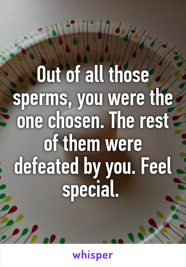 Out of all those sperms, you were the one chosen. The rest of them were defeated by you. Feel special. 