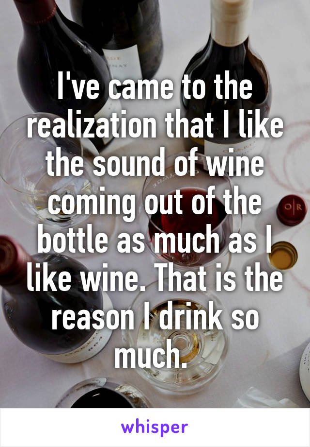 I've came to the realization that I like the sound of wine coming out of the bottle as much as I like wine. That is the reason I drink so much. 