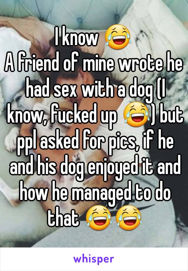 I know 😂
A friend of mine wrote he had sex with a dog (I know, fucked up 😂) but ppl asked for pics, if he and his dog enjoyed it and how he managed to do that 😂😂