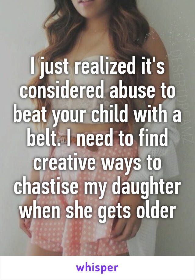 I just realized it's considered abuse to beat your child with a belt. I need to find creative ways to chastise my daughter when she gets older