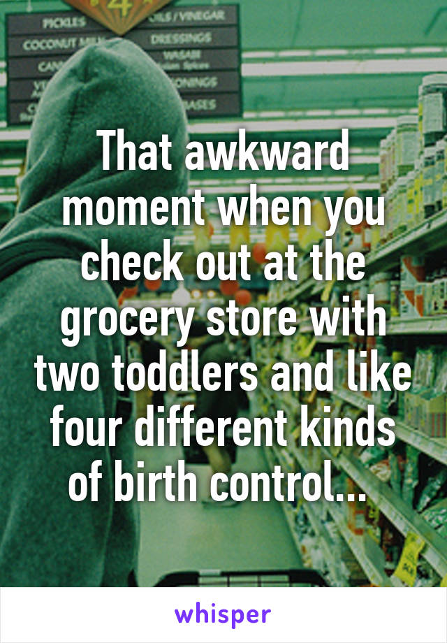 That awkward moment when you check out at the grocery store with two toddlers and like four different kinds of birth control... 