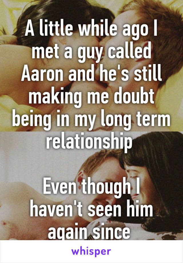 A little while ago I met a guy called Aaron and he's still making me doubt being in my long term relationship 

Even though I haven't seen him again since 