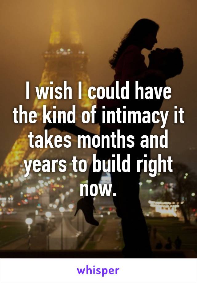 I wish I could have the kind of intimacy it takes months and years to build right now.