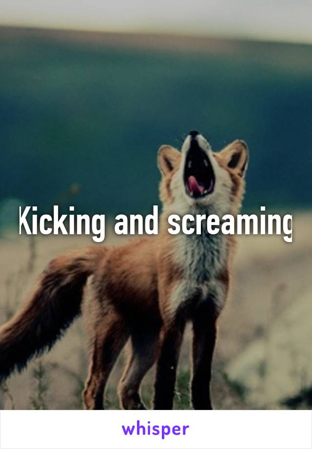 Kicking and screaming