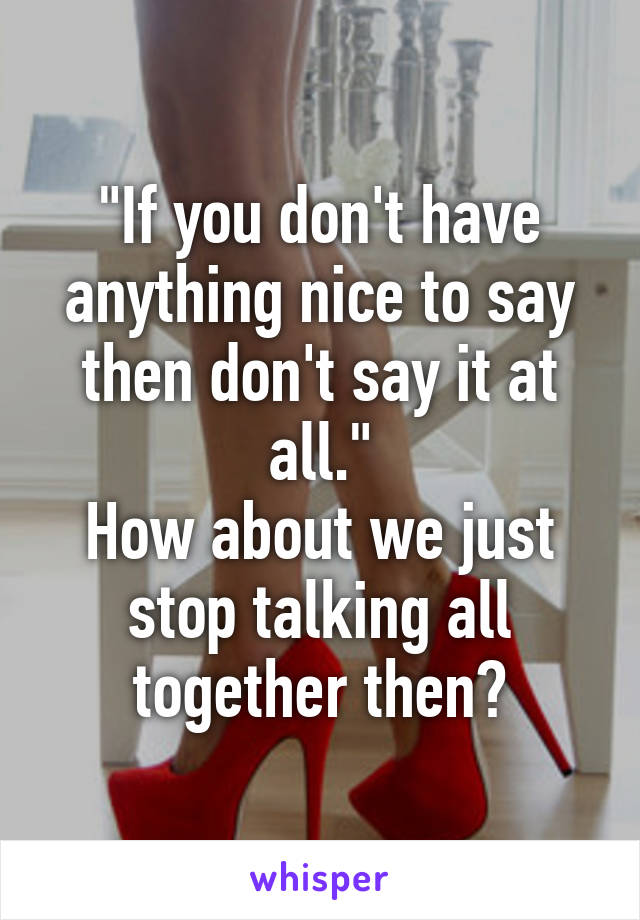 "If you don't have anything nice to say then don't say it at all."
How about we just stop talking all together then?