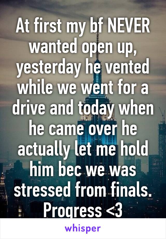 At first my bf NEVER wanted open up, yesterday he vented while we went for a drive and today when he came over he actually let me hold him bec we was stressed from finals. Progress <3