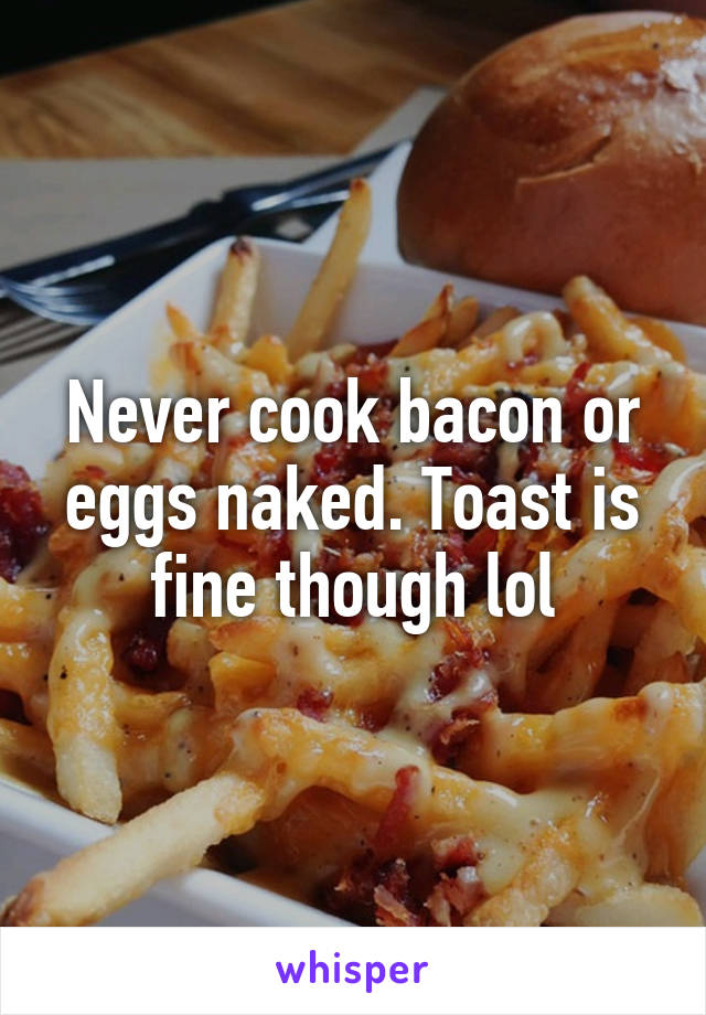 Never cook bacon or eggs naked. Toast is fine though lol