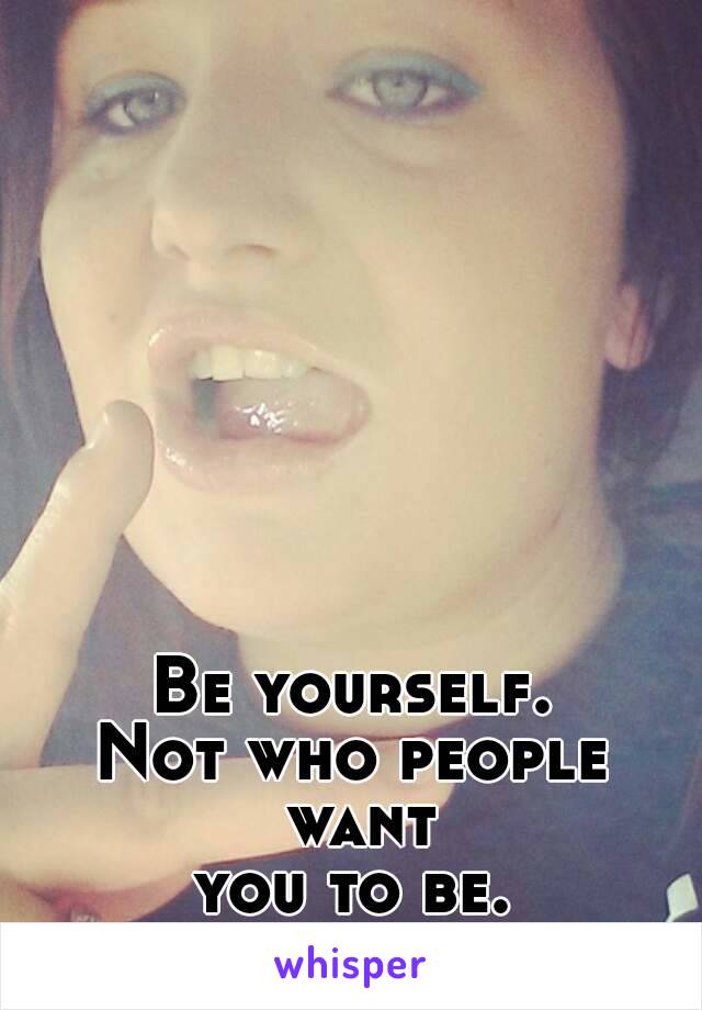 Be yourself.
Not who people want
you to be.