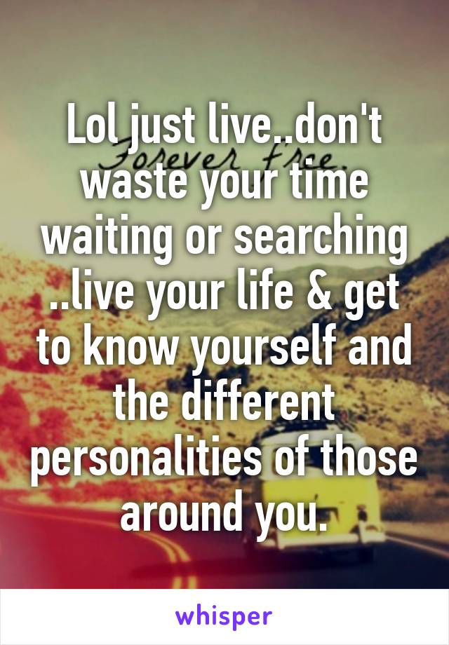 Lol just live..don't waste your time waiting or searching ..live your life & get to know yourself and the different personalities of those around you.