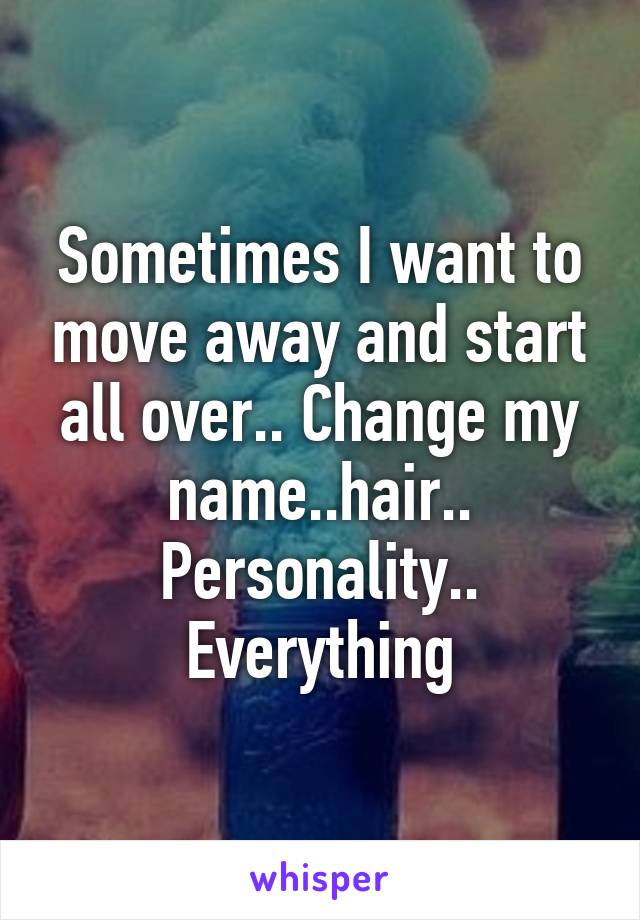 Sometimes I want to move away and start all over.. Change my name..hair.. Personality.. Everything