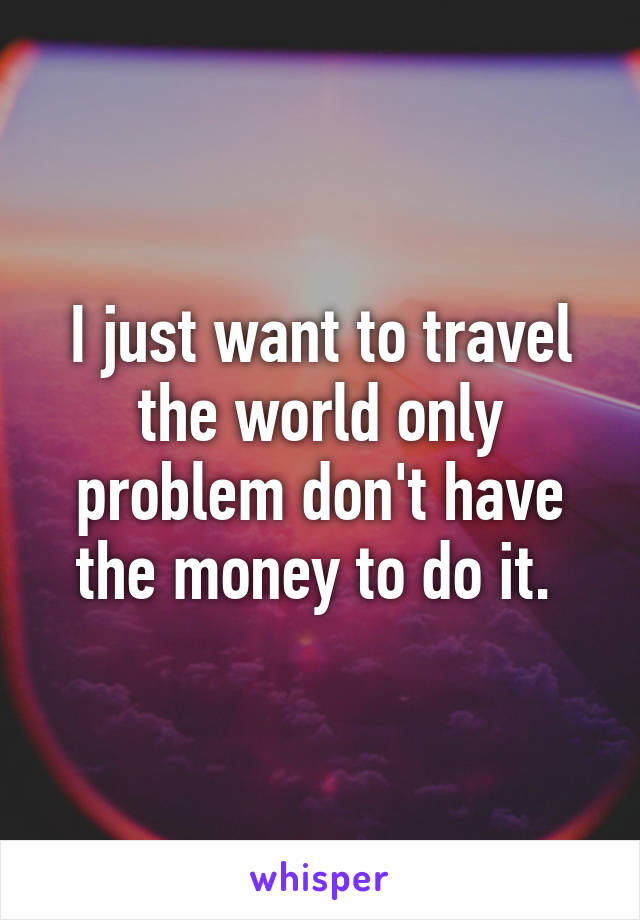 I just want to travel the world only problem don't have the money to do it. 