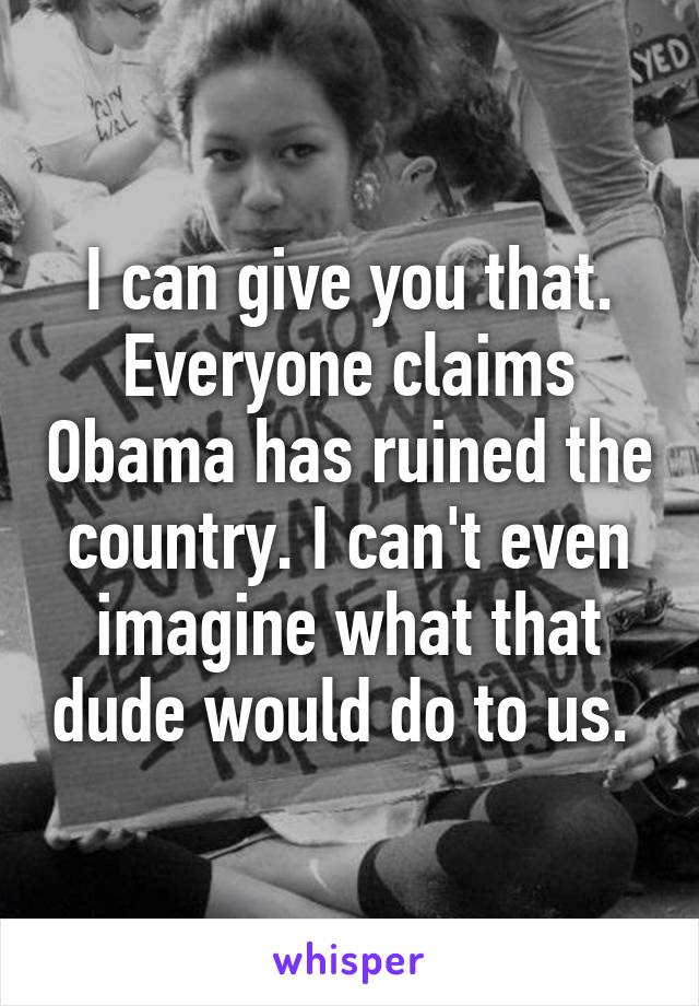 I can give you that. Everyone claims Obama has ruined the country. I can't even imagine what that dude would do to us. 