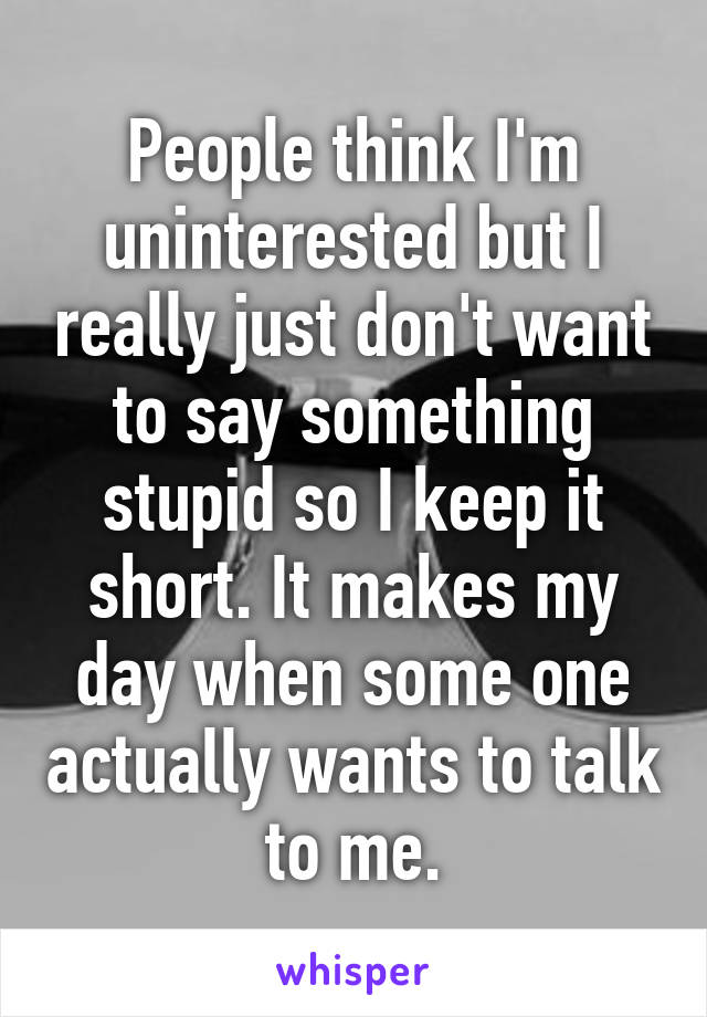 People think I'm uninterested but I really just don't want to say something stupid so I keep it short. It makes my day when some one actually wants to talk to me.