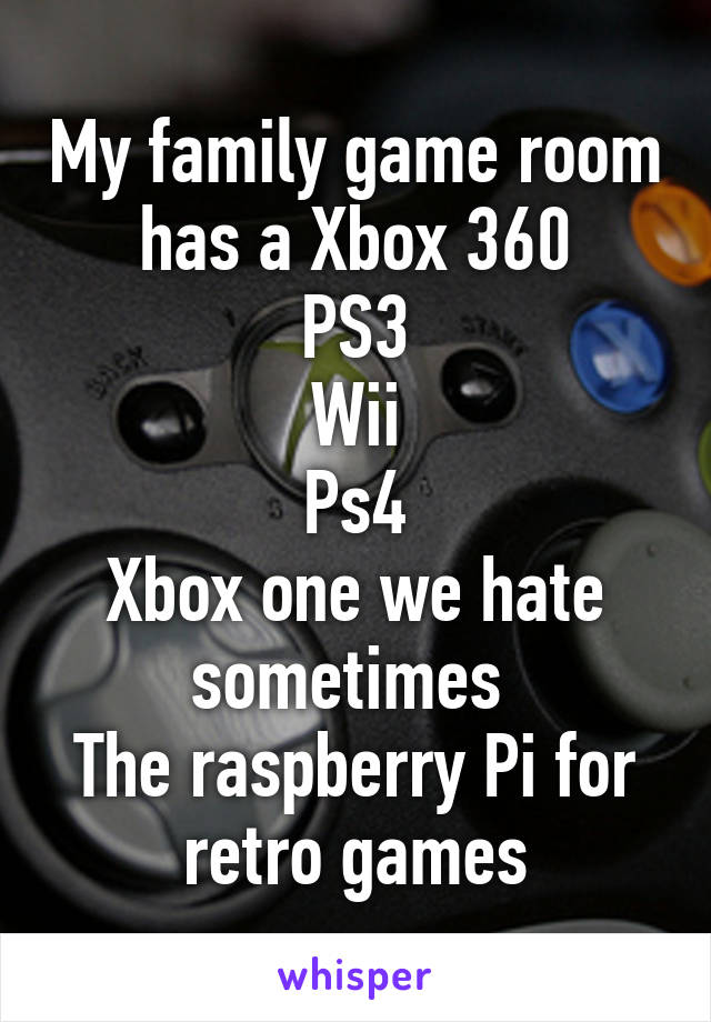 My family game room has a Xbox 360
PS3
Wii
Ps4
Xbox one we hate sometimes 
The raspberry Pi for retro games