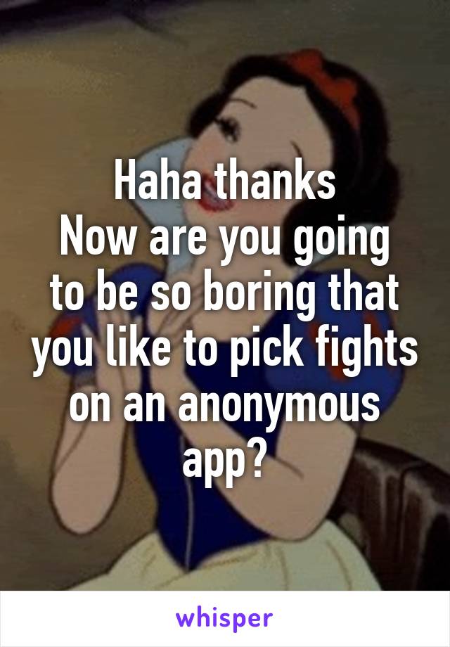 Haha thanks
Now are you going to be so boring that you like to pick fights on an anonymous app?