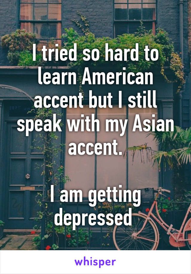 I tried so hard to learn American accent but I still speak with my Asian accent.

I am getting depressed 