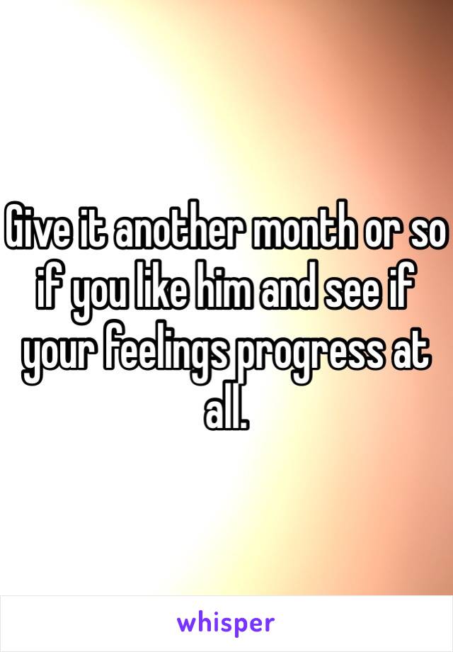 Give it another month or so if you like him and see if your feelings progress at all.