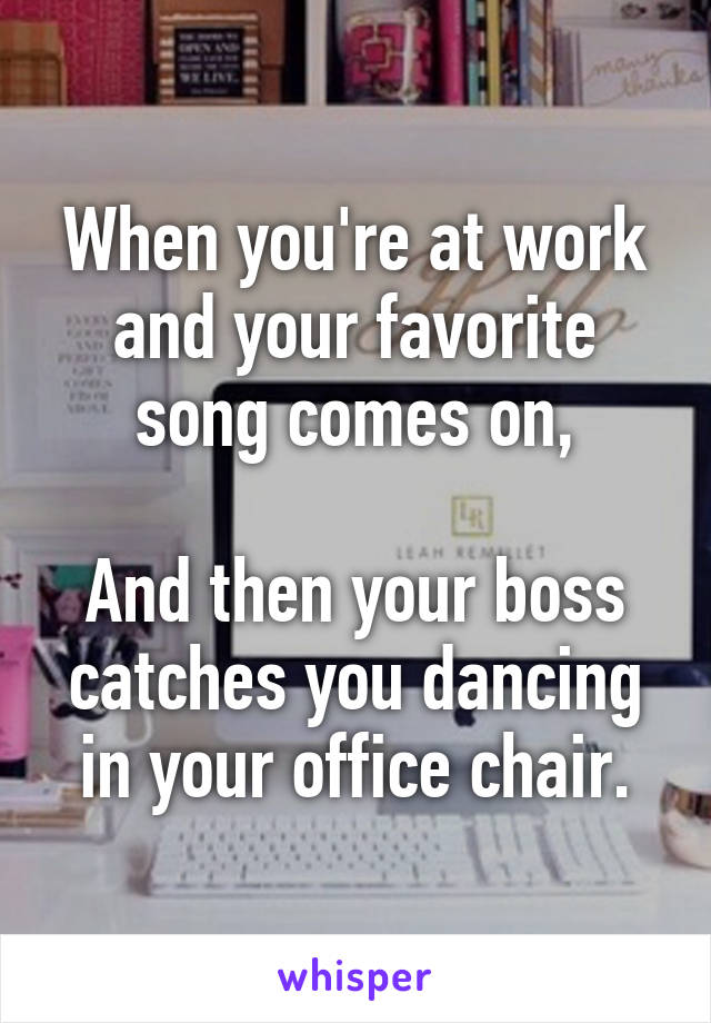 When you're at work and your favorite song comes on,

And then your boss catches you dancing in your office chair.