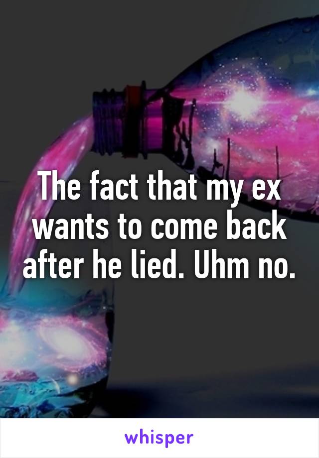 The fact that my ex wants to come back after he lied. Uhm no.