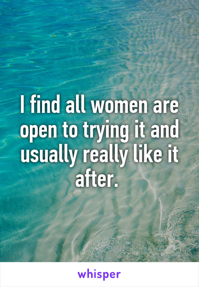 I find all women are open to trying it and usually really like it after. 