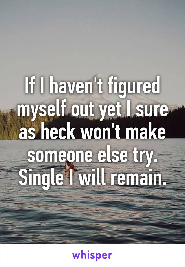 If I haven't figured myself out yet I sure as heck won't make someone else try. Single I will remain.