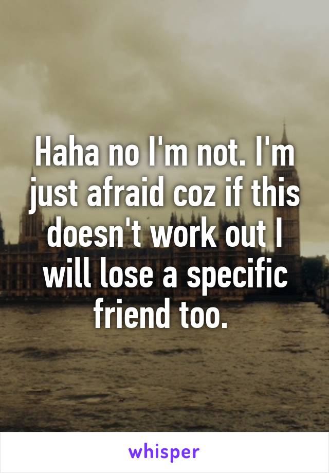 Haha no I'm not. I'm just afraid coz if this doesn't work out I will lose a specific friend too. 