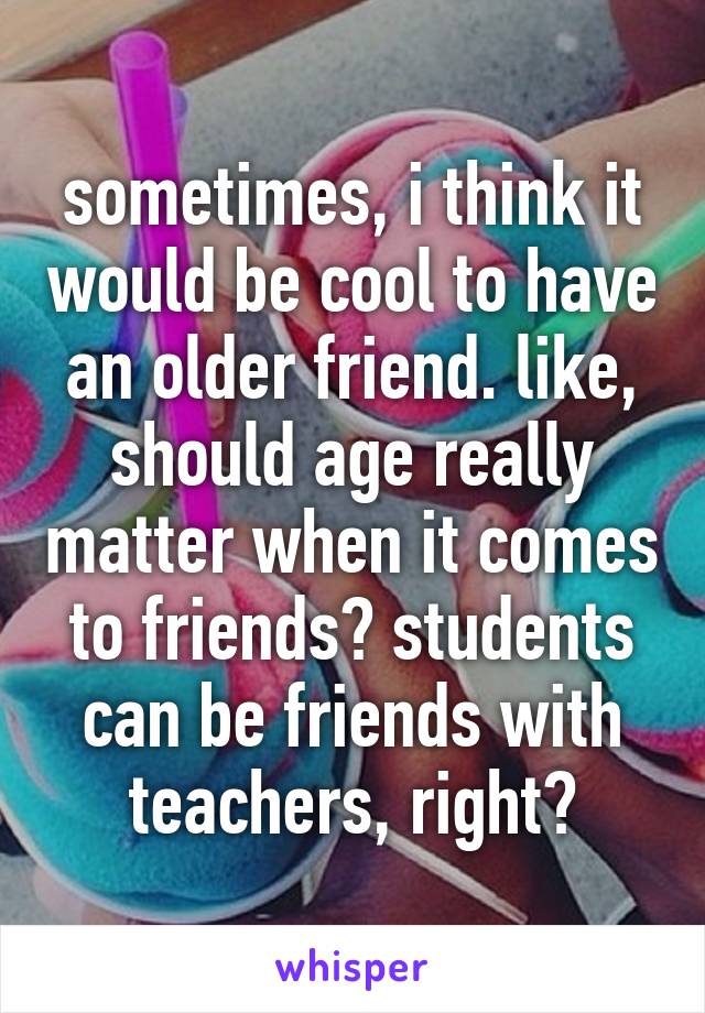 sometimes, i think it would be cool to have an older friend. like, should age really matter when it comes to friends? students can be friends with teachers, right?