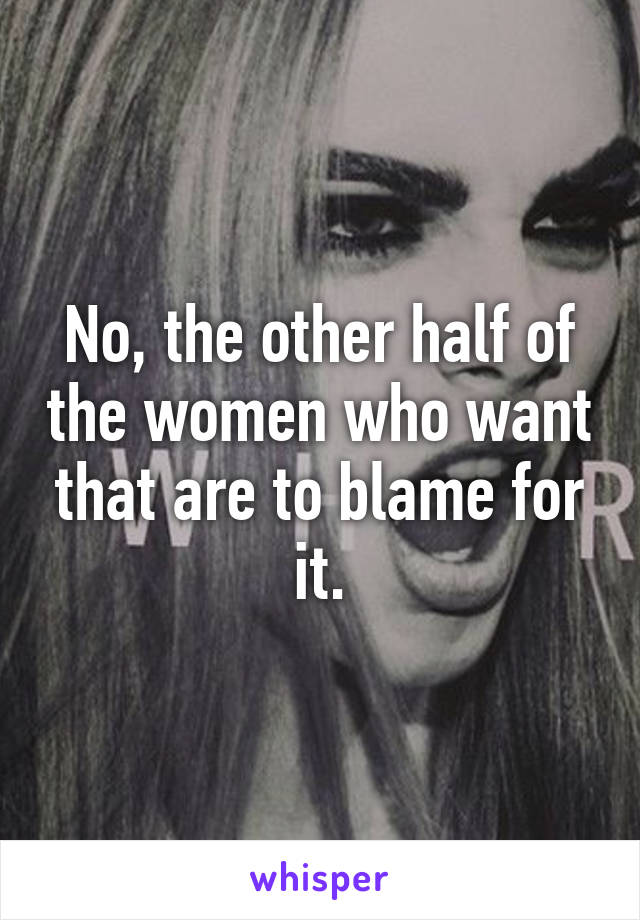 No, the other half of the women who want that are to blame for it.