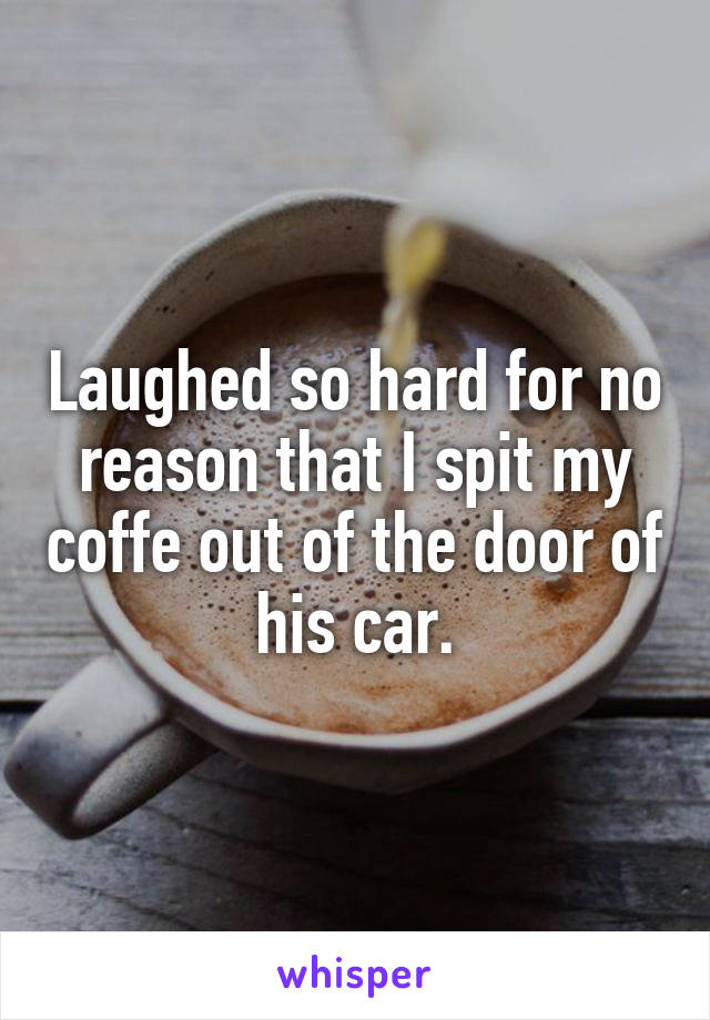Laughed so hard for no reason that I spit my coffe out of the door of his car.