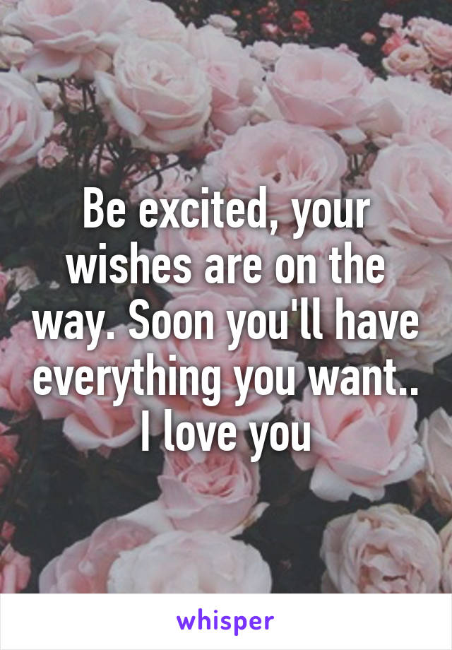 Be excited, your wishes are on the way. Soon you'll have everything you want.. I love you