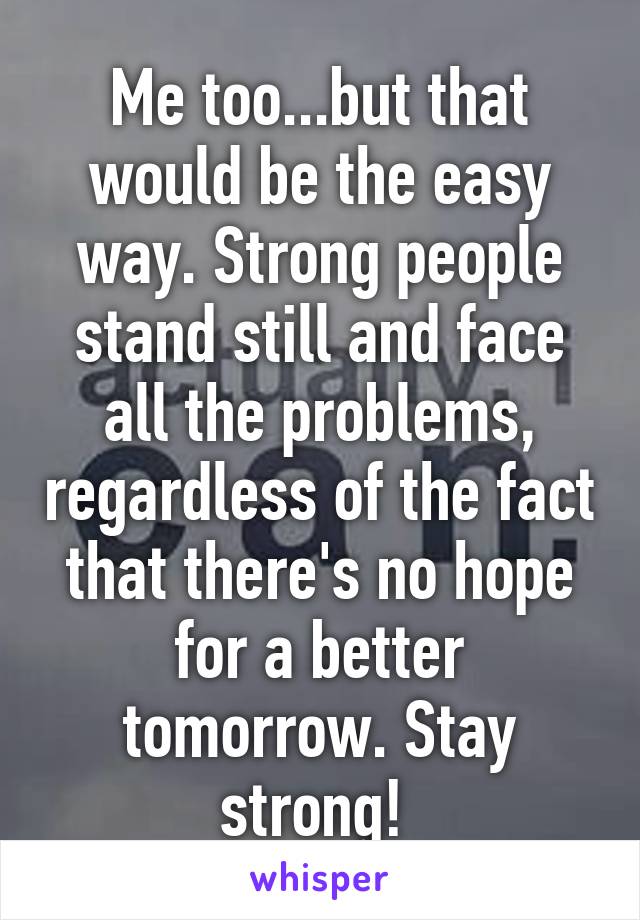 Me too...but that would be the easy way. Strong people stand still and face all the problems, regardless of the fact that there's no hope for a better tomorrow. Stay strong! 