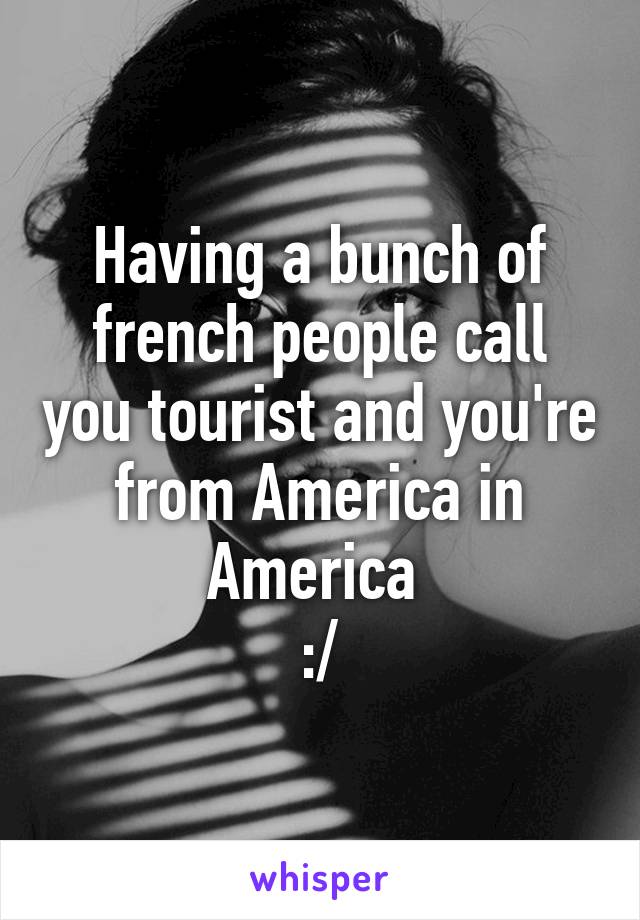 Having a bunch of french people call you tourist and you're from America in America 
:/