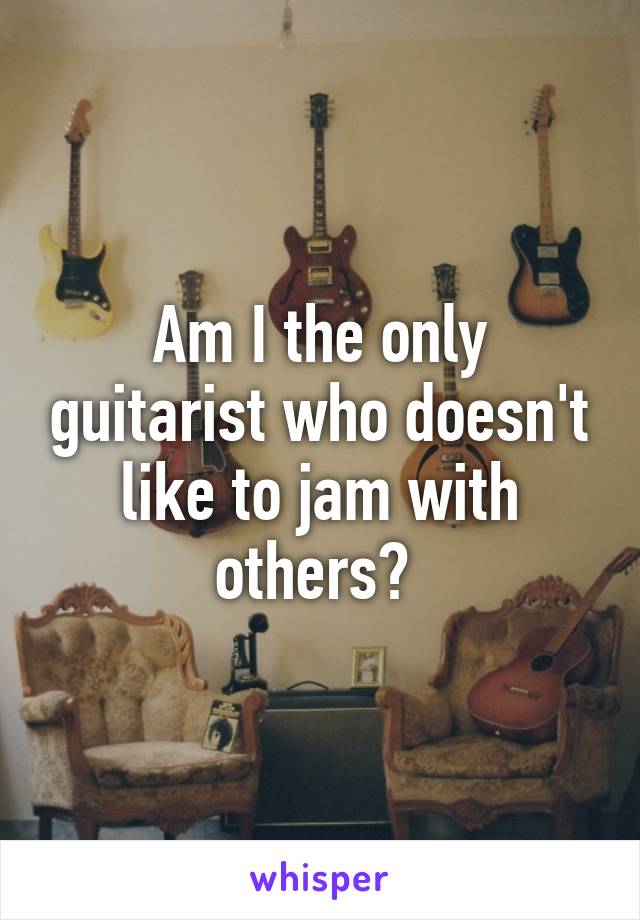 Am I the only guitarist who doesn't like to jam with others? 