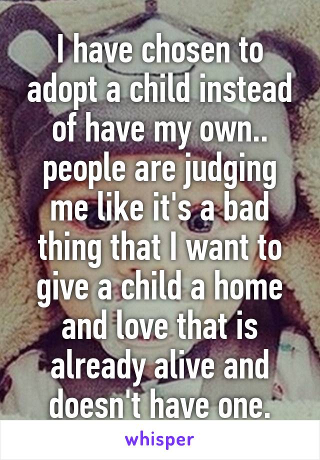 I have chosen to adopt a child instead of have my own.. people are judging me like it's a bad thing that I want to give a child a home and love that is already alive and doesn't have one.