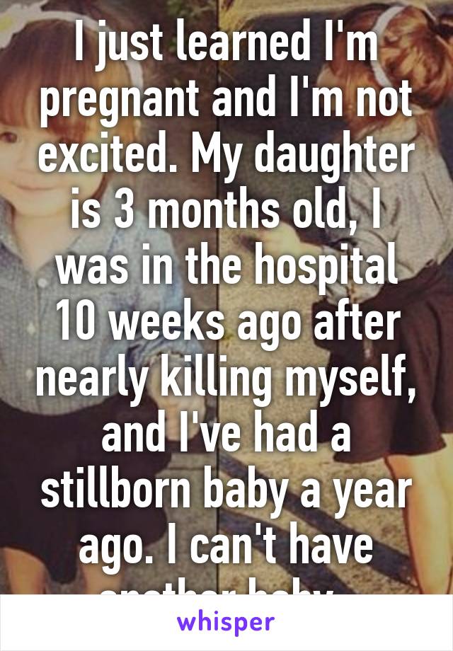 I just learned I'm pregnant and I'm not excited. My daughter is 3 months old, I was in the hospital 10 weeks ago after nearly killing myself, and I've had a stillborn baby a year ago. I can't have another baby. 