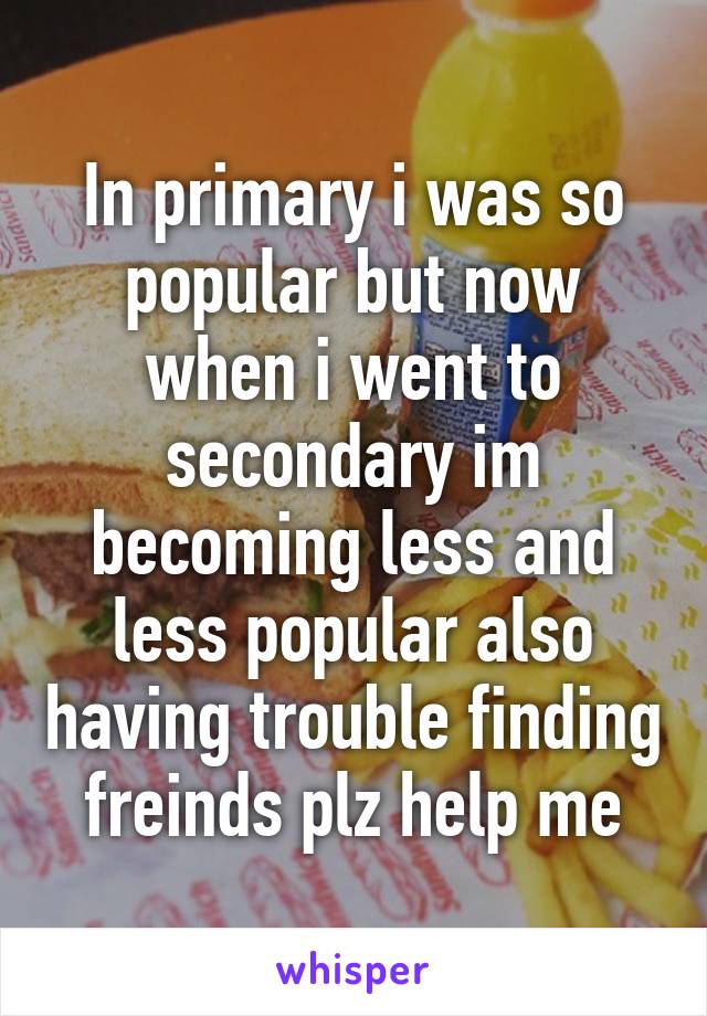 In primary i was so popular but now when i went to secondary im becoming less and less popular also having trouble finding freinds plz help me