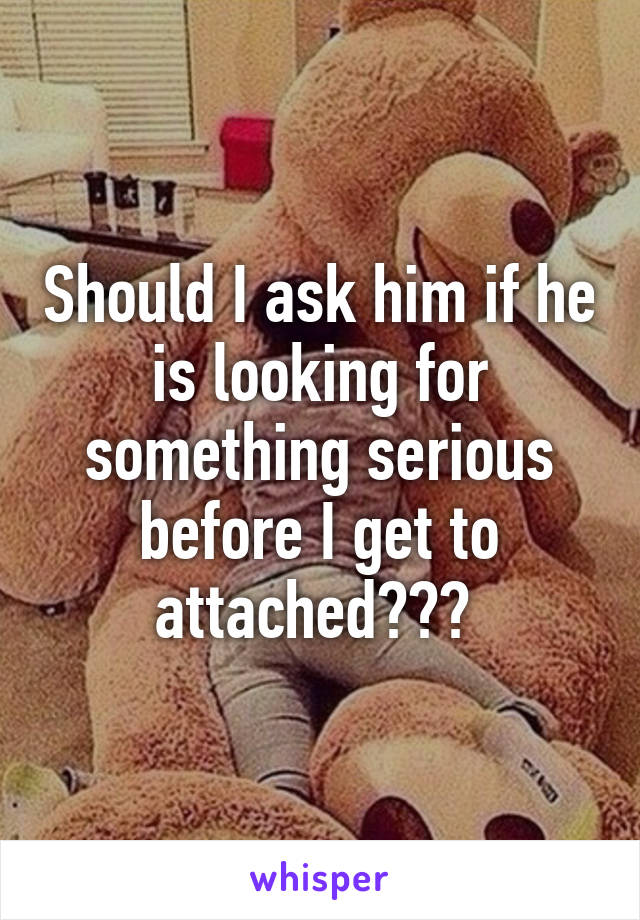 Should I ask him if he is looking for something serious before I get to attached??? 