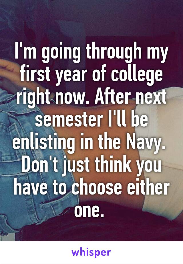 I'm going through my first year of college right now. After next semester I'll be enlisting in the Navy.  Don't just think you have to choose either one. 