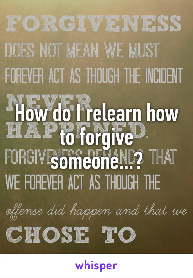 How do I relearn how to forgive someone...?