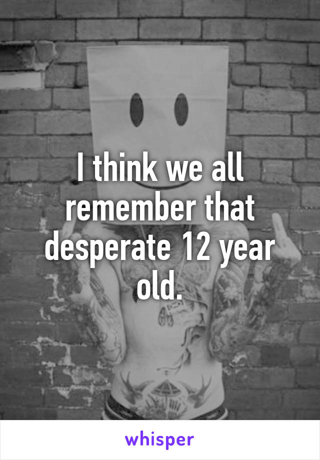 I think we all remember that desperate 12 year old.