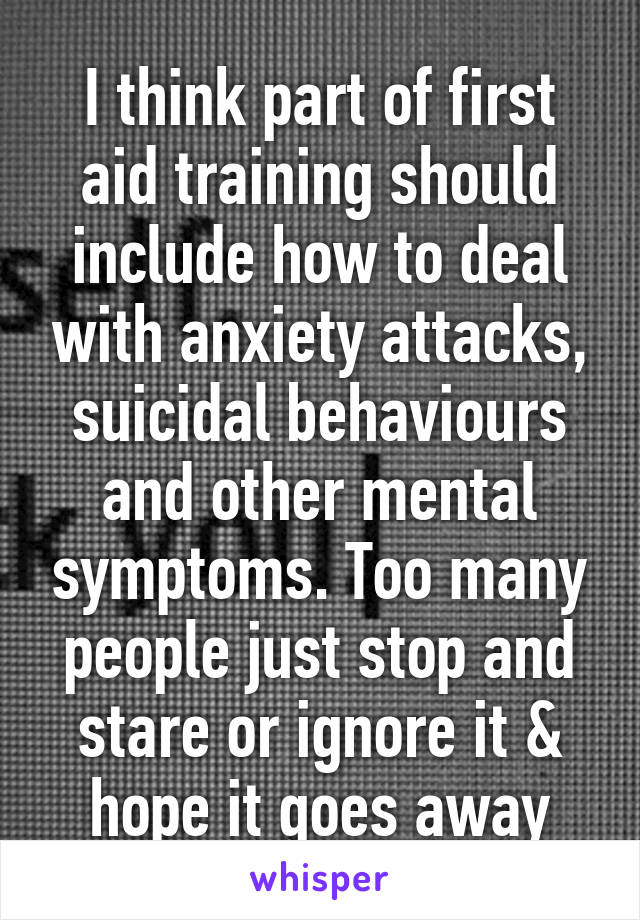 I think part of first aid training should include how to deal with anxiety attacks, suicidal behaviours and other mental symptoms. Too many people just stop and stare or ignore it & hope it goes away