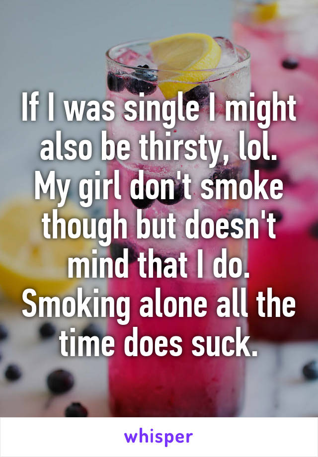 If I was single I might also be thirsty, lol. My girl don't smoke though but doesn't mind that I do. Smoking alone all the time does suck.