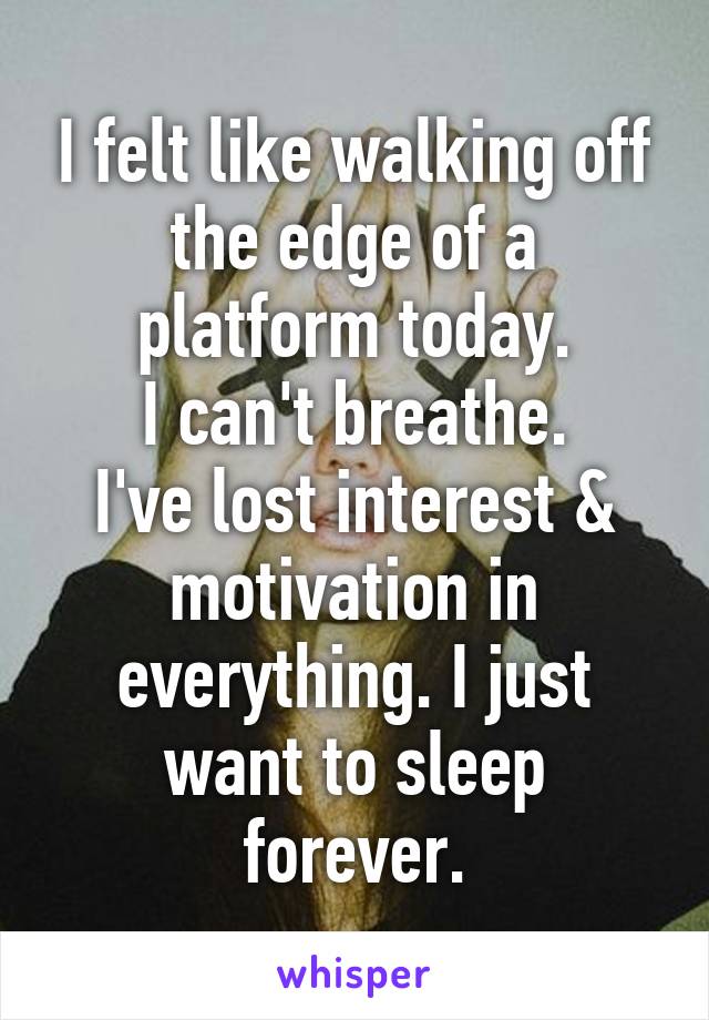 I felt like walking off the edge of a platform today.
I can't breathe.
I've lost interest & motivation in everything. I just want to sleep forever.