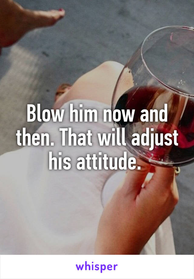 Blow him now and then. That will adjust his attitude. 
